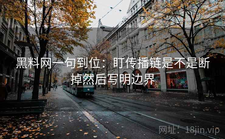 黑料网一句到位：盯传播链是不是断掉然后写明边界