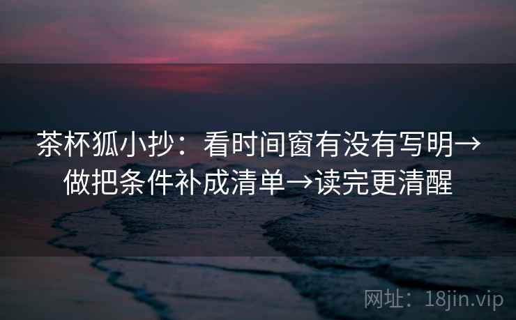 茶杯狐小抄:看时间窗有没有写明→做把条件补成清单→读完更清醒 第2张 茶杯狐小抄:看时间窗有没有写明→做把条件补成清单→读完更清醒 第2张