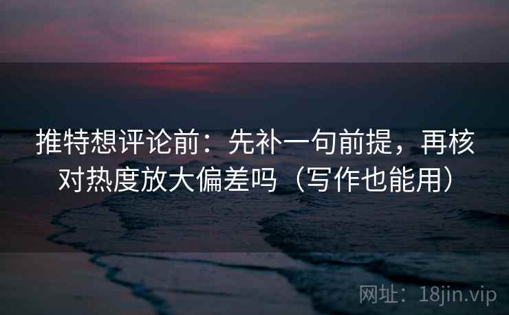 推特想评论前：先补一句前提，再核对热度放大偏差吗（写作也能用）