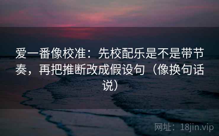 爱一番像校准：先校配乐是不是带节奏，再把推断改成假设句（像换句话说）  第2张