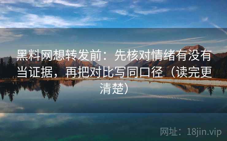 黑料网想转发前：先核对情绪有没有当证据，再把对比写同口径（读完更清楚）