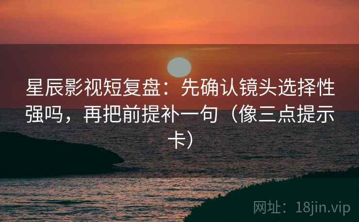 星辰影视短复盘：先确认镜头选择性强吗，再把前提补一句（像三点提示卡）  第2张