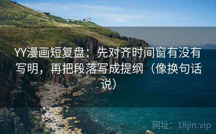 YY漫画短复盘：先对齐时间窗有没有写明，再把段落写成提纲（像换句话说）