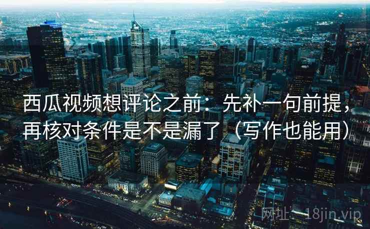 西瓜视频想评论之前:先补一句前提,再核对条件是不是漏了(写作也能用)