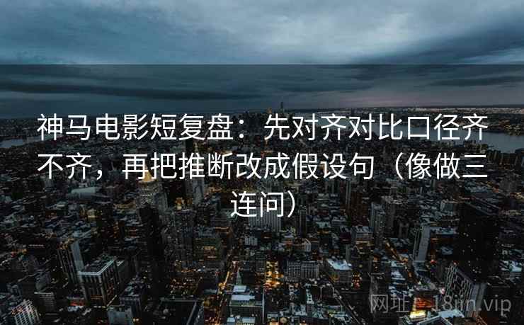 神马电影短复盘：先对齐对比口径齐不齐，再把推断改成假设句（像做三连问）