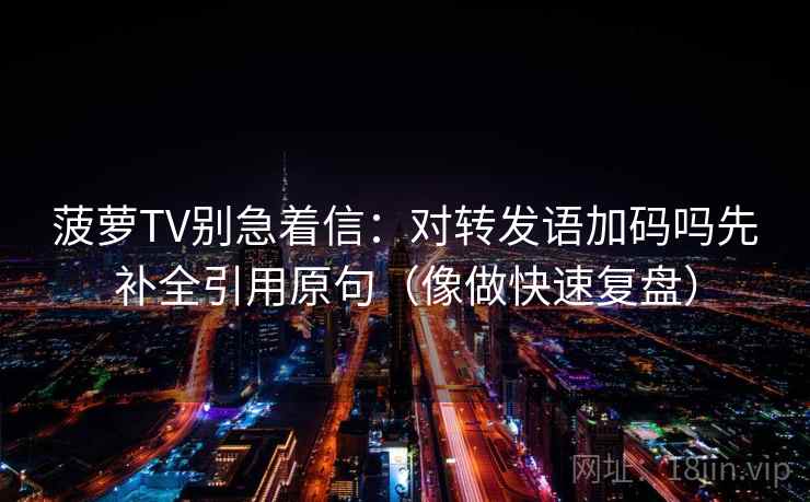 菠萝TV别急着信:对转发语加码吗先补全引用原句(像做快速复盘)
