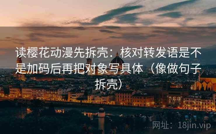 读樱花动漫先拆壳：核对转发语是不是加码后再把对象写具体（像做句子拆壳）