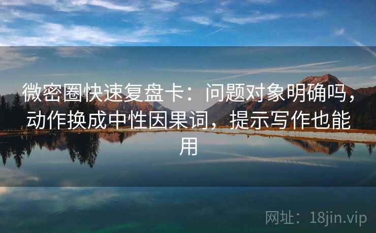 微密圈快速复盘卡：问题对象明确吗，动作换成中性因果词，提示写作也能用