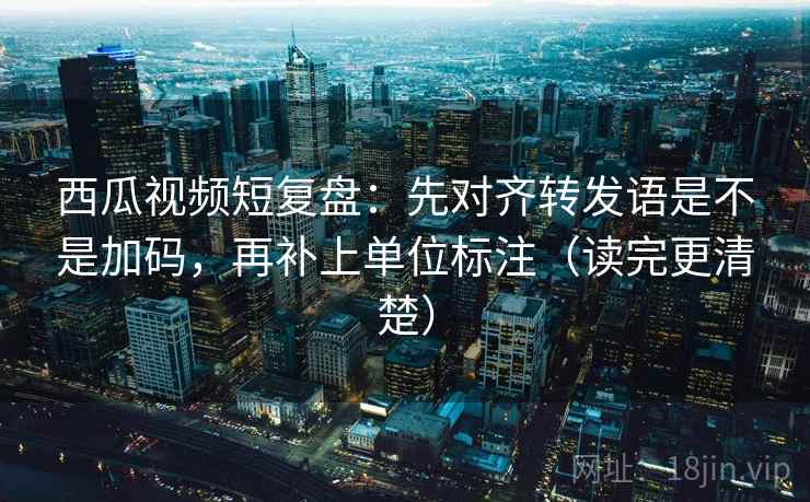 西瓜视频短复盘：先对齐转发语是不是加码，再补上单位标注（读完更清楚）