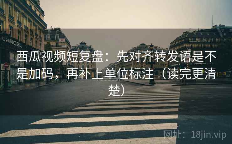 西瓜视频短复盘：先对齐转发语是不是加码，再补上单位标注（读完更清楚）  第2张