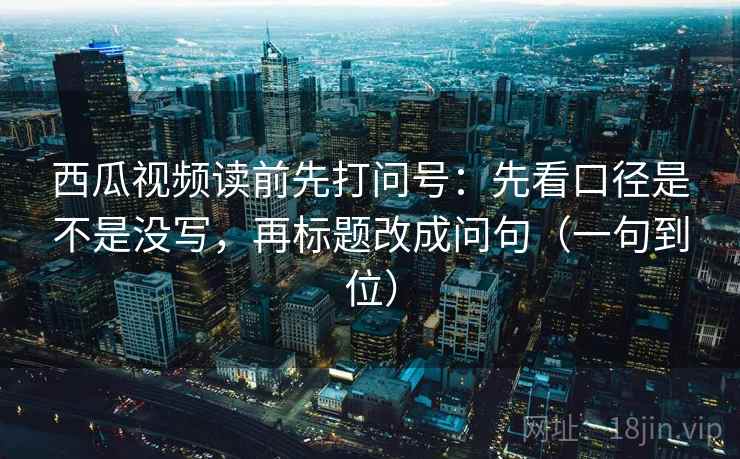 西瓜视频读前先打问号：先看口径是不是没写，再标题改成问句（一句到位）  第2张