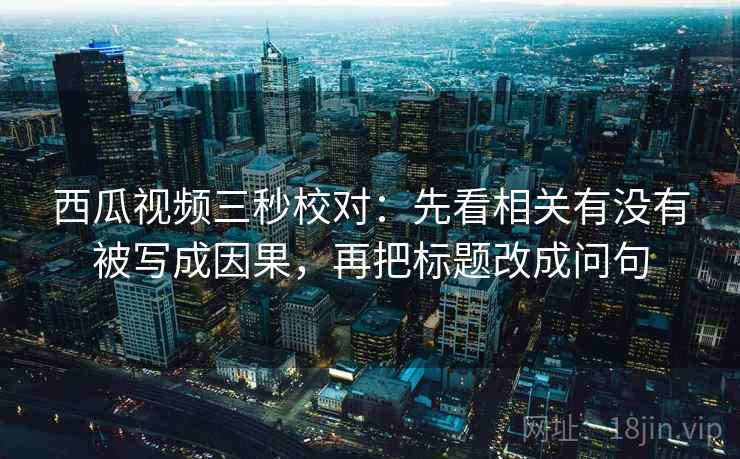 西瓜视频三秒校对：先看相关有没有被写成因果，再把标题改成问句  第1张