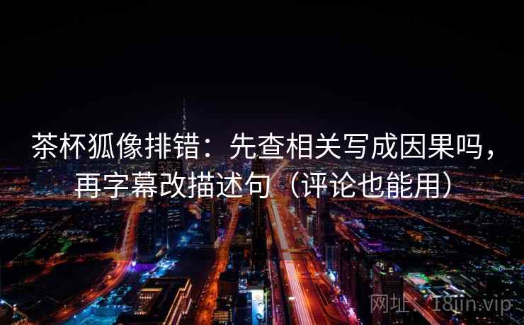 茶杯狐像排错：先查相关写成因果吗，再字幕改描述句（评论也能用）  第2张