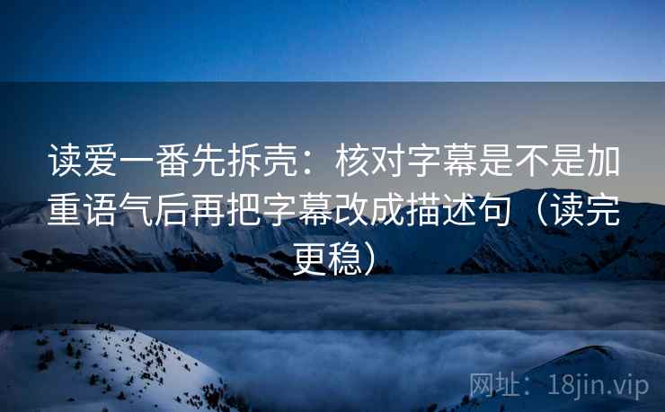 读爱一番先拆壳:核对字幕是不是加重语气后再把字幕改成描述句(读完更稳)
