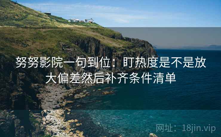 努努影院一句到位:盯热度是不是放大偏差然后补齐条件清单
