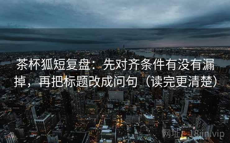 茶杯狐短复盘：先对齐条件有没有漏掉，再把标题改成问句（读完更清楚）