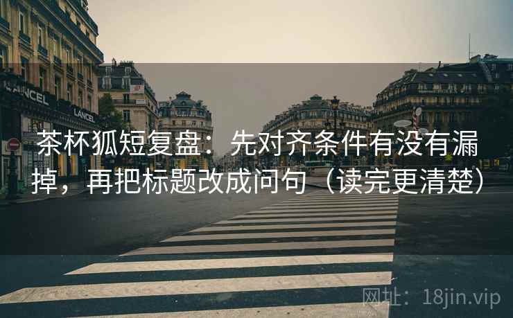茶杯狐短复盘：先对齐条件有没有漏掉，再把标题改成问句（读完更清楚）  第2张