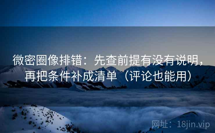 微密圈像排错：先查前提有没有说明，再把条件补成清单（评论也能用）